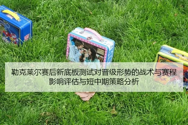 勒克莱尔赛后新底板测试对晋级形势的战术与赛程影响评估与短中期策略分析